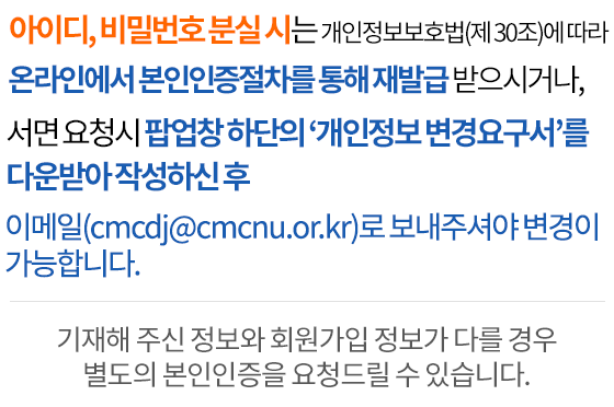 아이디, 비밀번호 분실 시는 개인정보보호법(제 30조)에 따라 온라인에서 본인인증절차를 통해 재발급 받으시거나, 서면 요청시 메인화면 하단 개인정보처리방침에서 개인정보열람요구서를 작성하셔서 이메일(cmcdj@cmcdj.or.kr)이나 팩스(042.252.6807)로 보내주셔야 변경이 가능합니다.기재해 주신 정보와 회원가입 정보가 다를 경우 별도의 본인인증을 요청드릴 수 있습니다.